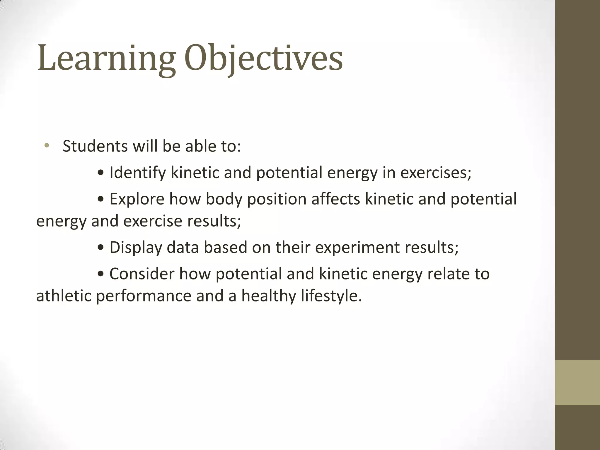 Learning Objectives
• Students will be able to:
• Identify kinetic and potential energy in exercises;
• Explore how body position affects kinetic and potential
energy and exercise results;
• Display data based on their experiment results;
• Consider how potential and kinetic energy relate to
athletic performance and a healthy lifestyle.
 