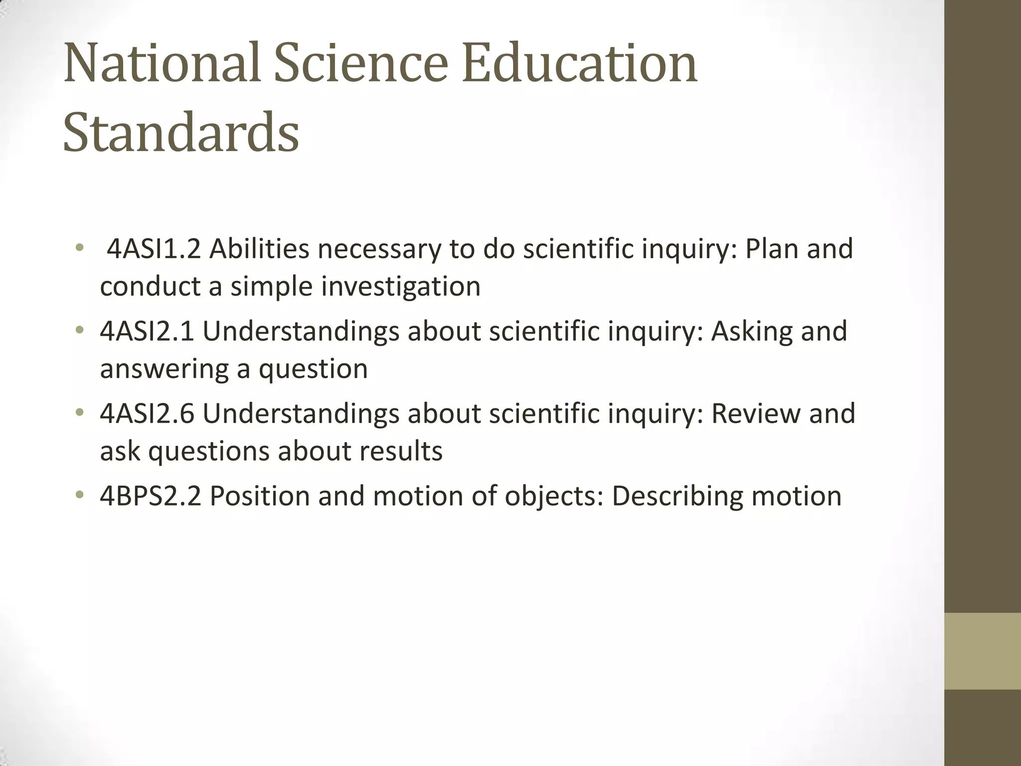 National Science Education
Standards
• 4ASI1.2 Abilities necessary to do scientific inquiry: Plan and
conduct a simple investigation
• 4ASI2.1 Understandings about scientific inquiry: Asking and
answering a question
• 4ASI2.6 Understandings about scientific inquiry: Review and
ask questions about results
• 4BPS2.2 Position and motion of objects: Describing motion
 