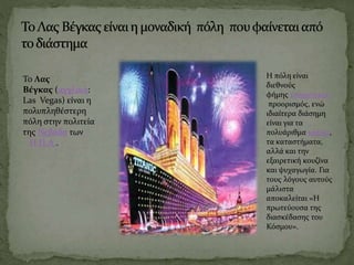 To Λας
Βέγκας (αγγλικά:
Las Vegas) είναι η
πολυπληθέστερη
πόλη στην πολιτεία
της Νεβάδα των
Η.Π.Α..
Η πόλη είναι
διεθνούς
φήμης τουριστικός
προορισμός, ενώ
ιδιαίτερα διάσημη
είναι για τα
πολυάριθμα καζίνα,
τα καταστήματα,
αλλά και την
εξαιρετική κουζίνα
και ψυχαγωγία. Για
τους λόγους αυτούς
μάλιστα
αποκαλείται «Η
πρωτεύουσα της
διασκέδασης του
Κόσμου».
 