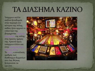 Υπάρχουν πολλά
καζίνα-ξενοδοχεία
στην περιοχή του
κέντρου της πόλης,
καθώς ήταν αρχικά το
επίκεντρο της
βιομηχανίας τυχερών
παιχνιδιών της πόλης
στις πρώτες ημέρες
της. Αρκετά όμως
υπάρχουν πλέον και
στην κομητεία γύρω
από την πόλη.
Το 2009, ο συνολικός
αριθμός των
διαθέσιμων δωματίων
στο Λας Βέγκας
ξεπερνούσε τα
140.000.
 