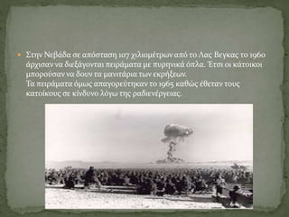  Στην Νεβάδα σε απόσταση 107 χιλιομέτρων από το Λας Βεγκας το 1960
άρχισαν να διεξάγονται πειράματα με πυρηνικά όπλα. Έτσι οι κάτοικοι
μπορούσαν να δουν τα μανιτάρια των εκρήξεων.
Τα πειράματα όμως απαγορεύτηκαν το 1965 καθώς έθεταν τους
κατοίκους σε κίνδυνο λόγω της ραδιενέργειας.
 