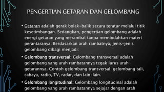 PENGERTIAN GETARAN DAN GELOMBANG
• Getaran adalah gerak bolak-balik secara teratur melalui titik
kesetimbangan. Sedangkan, pengertian gelombang adalah
energi getaran yang merambat tanpa memindahkan materi
perantaranya. Berdasarkan arah rambatnya, jenis-jenis
gelombang dibagi menjadi:
• Gelombang transversal: Gelombang transversal adalah
gelombang yang arah rambatannya tegak lurus arah
getarannya. Contoh gelombang transversal: gelombang tali,
cahaya, radio, TV, radar, dan lain-lain.
• Gelombang longitudinal: Gelombang longitudinal adalah
gelombang yang arah rambatannya sejajar dengan arah
 