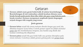 Getaran
• Getaran adalah suatu gerak bolak-balik di sekitar kesetimbangan.
Kesetimbangan di sini maksudnya adalah keadaan dimana suatu
benda berada pada posisi diam jika tidak ada gaya yang bekerja pada
benda tersebut. Getaran mempunyai amplitudo (jarak simpangan
terjauh dengan titik tengah) yang setara.
Jenis getaran
• Getaran bebas terjadi bila sistem mekanis dimulai dengan gaya awal, lalu
dibiarkan bergetar secara bebas. Contoh getaran seperti ini adalah memukul
garpu tala dan membiarkannya bergetar, atau bandul yang ditarik dari
keadaan setimbang lalu dilepaskan.
• Getaran paksa terjadi bila gaya bolak-balik atau gerakan diterapkan pada
sistem mekanis. Contohnya adalah getaran gedung pada saat gempa bumi.
 