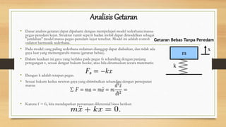 Analisis Getaran
• Dasar analisis getaran dapat dipahami dengan mempelajari model sederhana massa-
pegas-peredam kejut. Struktur rumit seperti badan mobil dapat dimodelkan sebagai
"jumlahan" model massa-pegas-peredam kejut tersebut. Model ini adalah contoh
osilator harmonik sederhana.
• Pada model yang paling sederhana redaman dianggap dapat diabaikan, dan tidak ada
gaya luar yang memengaruhi massa (getaran bebas).
• Dalam keadaan ini gaya yang berlaku pada pegas fs sebanding dengan panjang
peregangan x, sesuai dengan hukum hooke, atau bila dirumuskan secara matematis:
• Dengan k adalah tetapan pegas.
• Sesuai hukum kedua newton gaya yang ditimbulkan sebanding dengan percepatan
massa:
• Karena f = fs, kita mendapatkan persamaan diferensial biasa berikut:
Getaran Bebas Tanpa Peredam
 
