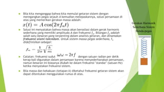  Bila kita menganggap bahwa kita memulai getaran sistem dengan
meregangkan pegas sejauh A kemudian melepaskannya, solusi persamaan di
atas yang memerikan gerakan massa adalah:
 Solusi ini menyatakan bahwa massa akan berosilasi dalam gerak harmonis
sederhana yang memiliki amplitudo A dan frekuensi fn. Bilangan fn adalah
salah satu besaran yang terpenting dalam analisis getaran, dan dinamakan
frekuensi alami takredam. Untuk sistem massa-pegas sederhana, fn
didefinisikan sebagai:
 Catatan: frekuensi sudut dengan satuan radian per detik
kerap kali digunakan dalam persamaan karena menyederhanakan persamaan,
namun besaran ini biasanya diubah ke dalam frekuensi "standar" (satuan Hz)
ketika menyatakan frekuensi sistem.
 Bila massa dan kekakuan (tetapan k) diketahui frekuensi getaran sistem akan
dapat ditentukan menggunakan rumus di atas.
Gerakan Harmonik
Sederhana Sistem
Benda-pegas
 