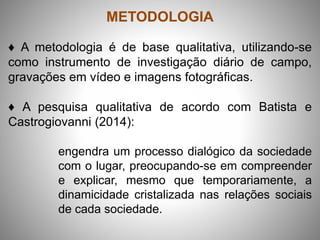 METODOLOGIA
♦ A metodologia é de base qualitativa, utilizando-se
como instrumento de investigação diário de campo,
gravações em vídeo e imagens fotográficas.
♦ A pesquisa qualitativa de acordo com Batista e
Castrogiovanni (2014):
engendra um processo dialógico da sociedade
com o lugar, preocupando-se em compreender
e explicar, mesmo que temporariamente, a
dinamicidade cristalizada nas relações sociais
de cada sociedade.
 