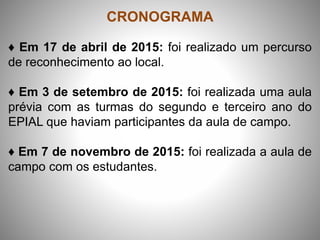 CRONOGRAMA
♦ Em 17 de abril de 2015: foi realizado um percurso
de reconhecimento ao local.
♦ Em 3 de setembro de 2015: foi realizada uma aula
prévia com as turmas do segundo e terceiro ano do
EPIAL que haviam participantes da aula de campo.
♦ Em 7 de novembro de 2015: foi realizada a aula de
campo com os estudantes.
 