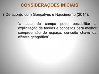 CONSIDERAÇÕES INICIAIS
♦ De acordo com Gonçalves e Nascimento (2014):
“a aula de campo pode possibilitar a
explicitação de teorias e conceitos para melhor
compreensão do espaço, conceito chave da
ciência geográfica”.
 