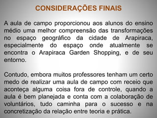 CONSIDERAÇÕES FINAIS
A aula de campo proporcionou aos alunos do ensino
médio uma melhor compreensão das transformações
no espaço geográfico da cidade de Arapiraca,
especialmente do espaço onde atualmente se
encontra o Arapiraca Garden Shopping, e de seu
entorno.
Contudo, embora muitos professores tenham um certo
medo de realizar uma aula de campo com receio que
aconteça alguma coisa fora de controle, quando a
aula é bem planejada e conta com a colaboração de
voluntários, tudo caminha para o sucesso e na
concretização da relação entre teoria e prática.
 