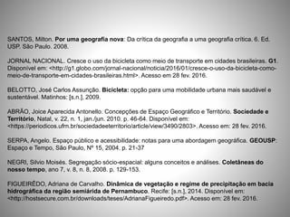 SANTOS, Milton. Por uma geografia nova: Da crítica da geografia a uma geografia crítica. 6. Ed.
USP. São Paulo. 2008.
JORNAL NACIONAL. Cresce o uso da bicicleta como meio de transporte em cidades brasileiras. G1.
Disponível em: <http://g1.globo.com/jornal-nacional/noticia/2016/01/cresce-o-uso-da-bicicleta-como-
meio-de-transporte-em-cidades-brasileiras.html>. Acesso em 28 fev. 2016.
BELOTTO, José Carlos Assunção. Bicicleta: opção para uma mobilidade urbana mais saudável e
sustentável. Matinhos: [s.n.], 2009.
ABRÃO, Joice Aparecida Antonello. Concepções de Espaço Geográfico e Território. Sociedade e
Território, Natal, v. 22, n. 1, jan./jun. 2010. p. 46-64. Disponível em:
<https://periodicos.ufrn.br/sociedadeeterritorio/article/view/3490/2803>. Acesso em: 28 fev. 2016.
SERPA, Angelo. Espaço público e acessibilidade: notas para uma abordagem geográfica. GEOUSP:
Espaço e Tempo, São Paulo, Nº 15, 2004. p. 21-37
NEGRI, Silvio Moisés. Segregação sócio-espacial: alguns conceitos e análises. Coletâneas do
nosso tempo, ano 7, v. 8, n. 8, 2008. p. 129-153.
FIGUEIRÊDO, Adriana de Carvalho. Dinâmica de vegetação e regime de precipitação em bacia
hidrográfica da região semiárida de Pernambuco. Recife: [s.n.], 2014. Disponível em:
<http://hostsecure.com.br/downloads/teses/AdrianaFigueiredo.pdf>. Acesso em: 28 fev. 2016.
 