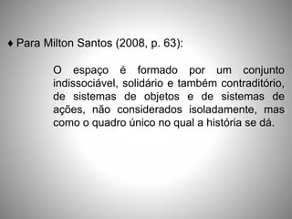 ♦ Para Milton Santos (2008, p. 63):
O espaço é formado por um conjunto
indissociável, solidário e também contraditório,
de sistemas de objetos e de sistemas de
ações, não considerados isoladamente, mas
como o quadro único no qual a história se dá.
 