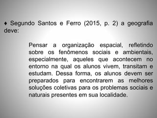 ♦ Segundo Santos e Ferro (2015, p. 2) a geografia
deve:
Pensar a organização espacial, refletindo
sobre os fenômenos sociais e ambientais,
especialmente, aqueles que acontecem no
entorno na qual os alunos vivem, transitam e
estudam. Dessa forma, os alunos devem ser
preparados para encontrarem as melhores
soluções coletivas para os problemas sociais e
naturais presentes em sua localidade.
 