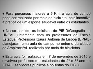 ♦ Para percursos maiores a 5 Km, a aula de campo
pode ser realizada por meio de bicicleta, pois incentiva
a prática de um esporte saudável entre os estudantes.
♦ Nesse sentido, os bolsistas do PIBID/Geografia da
UNEAL juntamente com os professores da Escola
Estadual Professora Izaura Antônia de Lisboa (EPIAL)
planejaram uma aula de campo no entorno da cidade
de Arapiraca/AL realizado por meio de bicicletas.
♦ Esta aula foi realizada em 7 de novembro de 2015 e
envolveu professores e estudantes do 2º e 3º ano do
EPIAL, servidores públicos e bolsistas do PIBID.
 