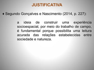 JUSTIFICATIVA
♦ Segundo Gonçalves e Nascimento (2014, p. 227):
a ideia de construir uma experiência
socioespacial, por meio do trabalho de campo,
é fundamental porque possibilita uma leitura
acurada das relações estabelecidas entre
sociedade e natureza.
 