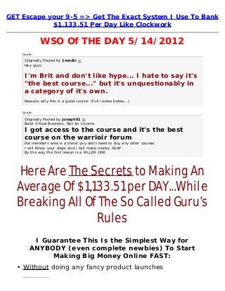 GET Escape your 9-5 => Get The Exact System I Use To Bank
$1,133.51 Per Day Like Clockwork
WSO Of THE DAY 5/14/2012
Quote:
Originally Posted by 1medic 
Hey guys,
I'm Brit and don't like hype... I hate to say it's
"the best course..." but it's unquestionably in
a category of it's own.
Reasons why this is a good course: (Full review below...)
Quote:
Originally Posted by joseph01 
Build A Real Business, Not An Income
I got access to the course and it's the best
course on the warrioir forum
the members area is a tresor you don't need to buy any other courses
I will follow your steps and I will make money ASAP
By the way the first lesson is a KILLER ONE
Here Are The Secrets to Making An
Average Of $1,133.51 per DAY...While
Breaking All Of The So Called Guru’s
Rules
I Guarantee This Is the Simplest Way for
ANYBODY (even complete newbies) To Start
Making Big Money Online FAST:
• Without doing any fancy product launches
 