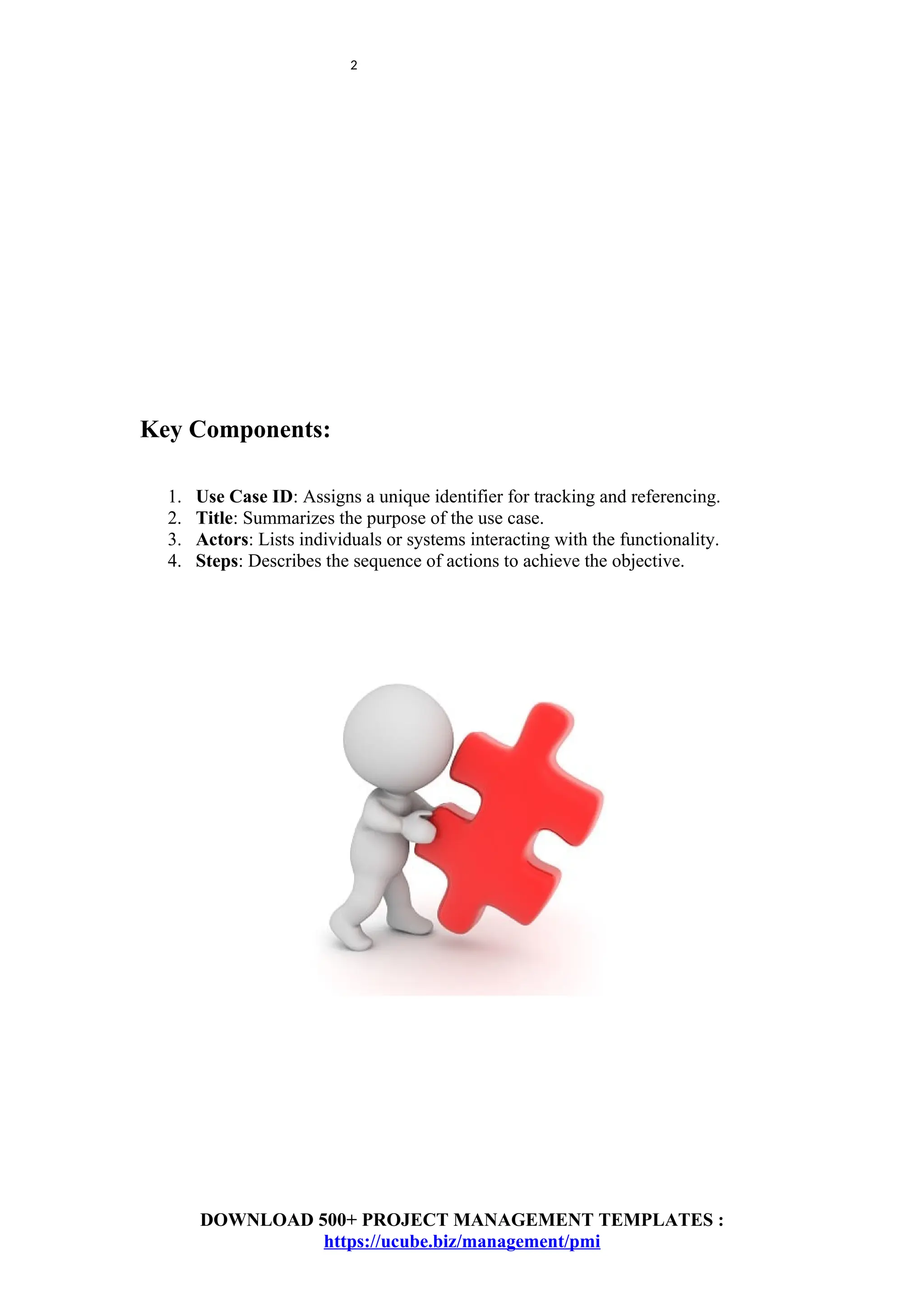 2
Key Components:
1. Use Case ID: Assigns a unique identifier for tracking and referencing.
2. Title: Summarizes the purpose of the use case.
3. Actors: Lists individuals or systems interacting with the functionality.
4. Steps: Describes the sequence of actions to achieve the objective.
DOWNLOAD 500+ PROJECT MANAGEMENT TEMPLATES :
https://ucube.biz/management/pmi
 