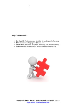 2
Key Components:
1. Use Case ID: Assigns a unique identifier for tracking and referencing.
2. Title: Summarizes the purpose of the use case.
3. Actors: Lists individuals or systems interacting with the functionality.
4. Steps: Describes the sequence of actions to achieve the objective.
DOWNLOAD 500+ PROJECT MANAGEMENT TEMPLATES :
https://ucube.biz/management/pmi
 