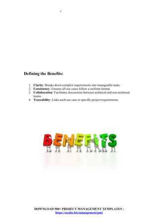 3
Defining the Benefits:
1. Clarity: Breaks down complex requirements into manageable tasks.
2. Consistency: Ensures all use cases follow a uniform format.
3. Collaboration: Facilitates discussions between technical and non-technical
teams.
4. Traceability: Links each use case to specific project requirements.
DOWNLOAD 500+ PROJECT MANAGEMENT TEMPLATES :
https://ucube.biz/management/pmi
 