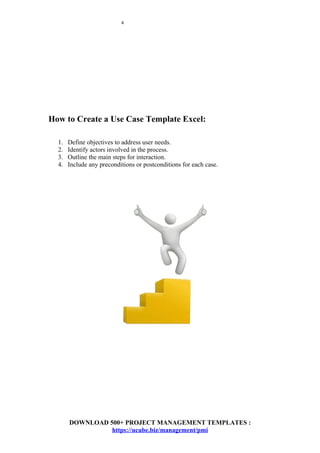 4
How to Create a Use Case Template Excel:
1. Define objectives to address user needs.
2. Identify actors involved in the process.
3. Outline the main steps for interaction.
4. Include any preconditions or postconditions for each case.
DOWNLOAD 500+ PROJECT MANAGEMENT TEMPLATES :
https://ucube.biz/management/pmi
 