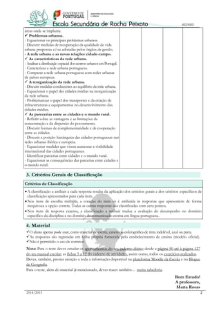 2014/2015 2 
áreas onde se implanta. 
 Problemas urbanos. 
- Equacionar os principais problemas urbanos. 
- Discutir medidas de recuperação da qualidade de vida 
urbana propostas e/ou adotadas pelos órgãos de gestão. 
- A rede urbana e as novas relações cidade-campo. 
 As características da rede urbana. 
- Analisar a distribuição espacial dos centros urbanos em Portugal. 
- Caracterizar a rede urbana portuguesa. 
- Comparar a rede urbana portuguesa com redes urbanas 
de países europeus. 
 A reorganização da rede urbana. 
- Discutir medidas conducentes ao equilíbrio da rede urbana. 
- Equacionar o papel das cidades médias na reorganização 
da rede urbana. 
- Problematizar o papel dos transportes e da criação de 
infraestruturas e equipamentos no desenvolvimento das 
cidades médias. 
 As parecerias entre as cidades e o mundo rural. 
- Refletir sobre as vantagens e as limitações da 
concentração e da dispersão do povoamento. 
- Discutir formas de complementaridade e de cooperação 
entre as cidades. 
- Discutir a posição hierárquica das cidades portuguesas nas 
redes urbanas ibérica e europeia. 
- Equacionar medidas que visem aumentar a visibilidade 
internacional das cidades portuguesas. 
- Identificar parcerias entre cidades e o mundo rural. 
- Equacionar as consequências das parcerias entre cidades e 
o mundo rural. 
3. Critérios Gerais de Classificação 
Critérios de Classificação 
 A classificação a atribuir a cada resposta resulta da aplicação dos critérios gerais e dos critérios específicos de 
classificação apresentados para cada item. 
 Nos itens de escolha múltipla, a cotação do item só é atribuída às respostas que apresentem de forma 
inequívoca a opção correta. Todas as outras respostas são classificadas com zero pontos. 
 Nos itens de resposta extensa, a classificação a atribuir traduz a avaliação do desempenho no domínio 
específico da disciplina e no domínio da comunicação escrita em língua portuguesa. 
4. Material 
O aluno apenas pode usar, como material de escrita, caneta ou esferográfica de tinta indelével, azul ou preta. 
As respostas são registadas em folha própria fornecida pelo estabelecimento de ensino (modelo oficial). 
Não é permitido o uso de corretor. 
Nota: Para o teste deves estudar os apontamentos do teu caderno diário; desde a página 50 até à página 127 
do teu manual escolar; as fichas 5 a 12 do caderno de atividades, assim como, todos os exercícios realizados. 
Deves, também, prestar atenção a toda a informação disponível na plataforma Moodle da Escola e no Blogue 
de Geografia. 
Para o teste, além do material já mencionado, deves trazer também… muita sabedoria. 
Bom Estudo! 
A professora, 
Marta Rosas 
