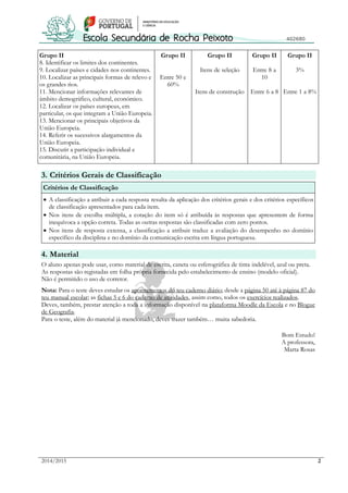 2014/2015 2
Grupo II
8. Identificar os limites dos continentes.
9. Localizar países e cidades nos continentes.
10. Localizar as principais formas de relevo e
os grandes rios.
11. Mencionar informações relevantes de
âmbito demográfico, cultural, económico.
12. Localizar os países europeus, em
particular, os que integram a União Europeia.
13. Mencionar os principais objetivos da
União Europeia.
14. Referir os sucessivos alargamentos da
União Europeia.
15. Discutir a participação individual e
comunitária, na União Europeia.
Grupo II
Entre 50 e
60%
Grupo II
Itens de seleção
Itens de construção
Grupo II
Entre 8 a
10
Entre 6 a 8
Grupo II
3%
Entre 1 a 8%
3. Critérios Gerais de Classificação
Critérios de Classificação
 A classificação a atribuir a cada resposta resulta da aplicação dos critérios gerais e dos critérios específicos
de classificação apresentados para cada item.
 Nos itens de escolha múltipla, a cotação do item só é atribuída às respostas que apresentem de forma
inequívoca a opção correta. Todas as outras respostas são classificadas com zero pontos.
 Nos itens de resposta extensa, a classificação a atribuir traduz a avaliação do desempenho no domínio
específico da disciplina e no domínio da comunicação escrita em língua portuguesa.
4. Material
O aluno apenas pode usar, como material de escrita, caneta ou esferográfica de tinta indelével, azul ou preta.
As respostas são registadas em folha própria fornecida pelo estabelecimento de ensino (modelo oficial).
Não é permitido o uso de corretor.
Nota: Para o teste deves estudar os apontamentos do teu caderno diário; desde a página 50 até à página 87 do
teu manual escolar; as fichas 5 e 6 do caderno de atividades, assim como, todos os exercícios realizados.
Deves, também, prestar atenção a toda a informação disponível na plataforma Moodle da Escola e no Blogue
de Geografia.
Para o teste, além do material já mencionado, deves trazer também… muita sabedoria.
Bom Estudo!
A professora,
Marta Rosas
 