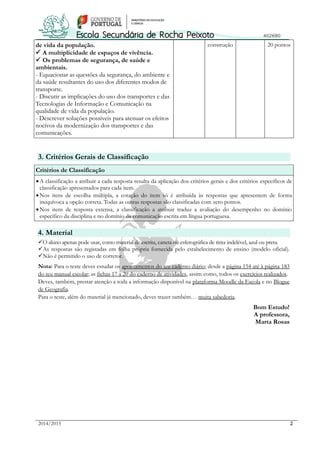 2014/2015 2
de vida da população.
 A multiplicidade de espaços de vivência.
 Os problemas de segurança, de saúde e
ambientais.
- Equacionar as questões da segurança, do ambiente e
da saúde resultantes do uso dos diferentes modos de
transporte.
- Discutir as implicações do uso dos transportes e das
Tecnologias de Informação e Comunicação na
qualidade de vida da população.
- Descrever soluções possíveis para atenuar os efeitos
nocivos da modernização dos transportes e das
comunicações.
construção 20 pontos
3. Critérios Gerais de Classificação
Critérios de Classificação
A classificação a atribuir a cada resposta resulta da aplicação dos critérios gerais e dos critérios específicos de
classificação apresentados para cada item.
Nos itens de escolha múltipla, a cotação do item só é atribuída às respostas que apresentem de forma
inequívoca a opção correta. Todas as outras respostas são classificadas com zero pontos.
Nos itens de resposta extensa, a classificação a atribuir traduz a avaliação do desempenho no domínio
específico da disciplina e no domínio da comunicação escrita em língua portuguesa.
4. Material
O aluno apenas pode usar, como material de escrita, caneta ou esferográfica de tinta indelével, azul ou preta.
As respostas são registadas em folha própria fornecida pelo estabelecimento de ensino (modelo oficial).
Não é permitido o uso de corretor.
Nota: Para o teste deves estudar os apontamentos do teu caderno diário; desde a página 154 até à página 183
do teu manual escolar; as fichas 17 a 20 do caderno de atividades, assim como, todos os exercícios realizados.
Deves, também, prestar atenção a toda a informação disponível na plataforma Moodle da Escola e no Blogue
de Geografia.
Para o teste, além do material já mencionado, deves trazer também… muita sabedoria.
Bom Estudo!
A professora,
Marta Rosas
 