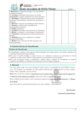 2014/2015 2
9. Relacionar a temperatura das águas com a quantidade e
variedade de espécies.
10. Localizar as principais áreas de pesca no mundo,
enumerando as espécies capturadas com maior relevância.
11. Distinguir os diferentes tipos de pesca em função da
localização, da permanência e dimensão das embarcações e
tripulação.
12. Discutir os impactes da atividade piscatória industrial.
13. Discutir as soluções para os problemas de
sustentabilidade das pescas.
14. Definir aquacultura.
15. Localizar as principais áreas produtoras de aquacultura.
16. Referir as vantagens e as desvantagens da aquacultura.
17. Caraterizar os principais tipos de pesca praticados em
Portugal.
18. Identificar fatores que condicionam a atividade
piscatória em Portugal.
19. Refletir sobre o potencial da ZEE portuguesa em
termos piscatórios.
3. Critérios Gerais de Classificação
Critérios de Classificação
A classificação a atribuir a cada resposta resulta da aplicação dos critérios gerais e dos critérios específicos de
classificação apresentados para cada item.
Nos itens de escolha múltipla, a cotação do item só é atribuída às respostas que apresentem de forma
inequívoca a opção correta. Todas as outras respostas são classificadas com zero pontos.
Nos itens de resposta extensa, a classificação a atribuir traduz a avaliação do desempenho no domínio
específico da disciplina e no domínio da comunicação escrita em língua portuguesa.
4. Material
O aluno apenas pode usar, como material de escrita, caneta ou esferográfica de tinta indelével, azul ou
preta. As respostas são registadas em folha própria fornecida pelo estabelecimento de ensino (modelo
oficial). Não é permitido o uso de corretor.
Nota: Para o teste deves estudar os apontamentos do teu caderno diário; desde a página 134 até à página 151;
as fichas 22 a 24 do caderno de atividades, assim como, todos os exercícios realizados.
Deves, também, prestar atenção a toda a informação disponível na plataforma Moodle da Escola e no Blogue
de Geografia.
Para o teste, além do material já mencionado, deves trazer também… muita sabedoria.
Bom Estudo!
A professora, Marta Rosas
 