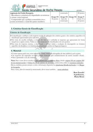 2014/2015 2
regionais da União Europeia.
- Reconhecer a existência de disparidades económicas
e sociais a nível regional.
- Compreender que a política comunitária visa a
coesão económica e social dos países membros.
Grupo VI
40 pontos
construção
Grupo VI
Itens de
construção
Grupo VI
3
20 pontos
Grupo V
Entre 10 a
20 pontos
3. Critérios Gerais de Classificação
Critérios de Classificação
A classificação a atribuir a cada resposta resulta da aplicação dos critérios gerais e dos critérios específicos de
classificação apresentados para cada item.
Nos itens de escolha múltipla, a cotação do item só é atribuída às respostas que apresentem de forma
inequívoca a opção correta. Todas as outras respostas são classificadas com zero pontos.
Nos itens de resposta extensa, a classificação a atribuir traduz a avaliação do desempenho no domínio
específico da disciplina e no domínio da comunicação escrita em língua portuguesa.
4. Material
O aluno apenas pode usar, como material de escrita, caneta ou esferográfica de tinta indelével, azul ou preta.
As respostas são registadas em folha própria fornecida pelo estabelecimento de ensino (modelo oficial).
Não é permitido o uso de corretor.
Nota: Para o teste deves estudar os apontamentos do teu caderno diário; desde a página 185 até à página 209
do teu manual escolar; as fichas 21 a 24 do caderno de atividades, assim como, todos os exercícios realizados.
Deves, também, prestar atenção a toda a informação disponível na plataforma Moodle da Escola e no Blogue
de Geografia.
Para o teste, além do material já mencionado, deves trazer também… muita sabedoria.
Bom Estudo!
A professora,
Marta Rosas
 