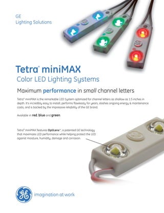 GE
Lighting Solutions




Tetra miniMAX
                 ®




Color LED Lighting Systems
Maximum performance in small channel letters
Tetra® miniMAX is the remarkable LED System optimized for channel letters as shallow as 1.5 inches in
depth. It’s incredibly easy to install, performs flawlessly for years, slashes ongoing energy & maintenance
costs, and is backed by the impressive reliability of the GE brand.

Available in red, blue and green.




Tetra® miniMAX features OptiLens™, a patented GE technology
that maximizes LED performance while helping protect the LED
against moisture, humidity, damage and corrosion.
 