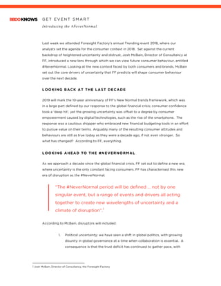 G E T E V E N T S M A R T
Introducing the #NeverNormal
	
	
Last week we attended Foresight Factory’s annual Trending event 2018, where our
analysts set the agenda for the consumer context in 2018. Set against the current
backdrop of heightened uncertainty and distrust, Josh McBain, Director of Consultancy at
FF, introduced a new lens through which we can view future consumer behaviour, entitled
#NeverNormal. Looking at the new context faced by both consumers and brands, McBain
set out the core drivers of uncertainty that FF predicts will shape consumer behaviour
over the next decade.
	
LOOKING BACK AT THE LAST DECADE
2019 will mark the 10-year anniversary of FF’s New Normal trends framework, which was
in a large part defined by our response to the global financial crisis; consumer confidence
took a ‘deep hit’, yet the growing uncertainty was offset to a degree by consumer
empowerment caused by digital technologies, such as the rise of the smartphone. The
response was a cautious shopper who embraced new financial budgeting tools in an effort
to pursue value on their terms. Arguably many of the resulting consumer attitudes and
behaviours are still as true today as they were a decade ago, if not even stronger. So
what has changed? According to FF, everything.
LOOKING AHEAD TO THE #NEVERNORMAL	
As we approach a decade since the global financial crisis, FF set out to define a new era,
where uncertainty is the only constant facing consumers. FF has characterised this new
era of disruption as the #NeverNormal.
	
“The #NeverNormal period will be defined … not by one
singular event, but a range of events and drivers all acting
together to create new wavelengths of uncertainty and a
climate of disruption”.1
According to McBain, disruptors will included:
1. Political uncertainty: we have seen a shift in global politics, with growing
disunity in global governance at a time when collaboration is essential. A
consequence is that the trust deficit has continued to gather pace, with
																																																								
1 Josh McBain, Director of Consultancy, the Foresight Factory
 