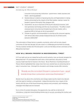 G E T E V E N T S M A R T
Introducing the #NeverNormal
	
consumer trust across key institutions - government, media, business and
NGOs - declining globally
2
.
2. Societal distrust: evidence of growing disunity and fragmentation is being
further entrenched by the impact of the filter bubble, making it easier for
people to ignore information they disagree with.
3. Automation: we are on the brink of the fourth industrial revolution, with
next generation technology and the rise of automation. The effect is both
empowering to consumers but threatening to the job market, with a
predicted 30% of UK jobs at risk of automation
3
.
4. Climate re-ignition: environmentalism is moving up the consumer agenda,
with almost 200 million people displaced because of climate events
between 2008-2016
4
.
The culmination of these factors is greater uncertainty, which will not only impact
consumers for the next decade, but also result in a challenging environment for brands.
The key question amidst all of the disruption is who are the likely winners and losers of the
#NeverNormal times?
HOW WILL BRANDS PROSPER IN #NEVERNORMAL TIMES?
	
If FF are right and we are indeed facing the end of certainty, how can brands navigate the
#NeverNormal? FF concluded the event with a more optimistic discussion of what
success might look like for brands in the future. Bruce McKinnon, Founding Director of
Mission Brand, highlighted that, today more than ever, brands have an anchoring role to
play in consumers lives. Amongst this disruption and change, brands offer certainty:
	
“Brands are the consistent thread in consumers lives - good
brands know their consumers and know themselves”.5
Brands must rise above the uncertainty and change, balancing the need to be relevant
with the need to maintain a strong brand. Indeed the distinction lies in layers of the
brand, with the core of the brand remaining cohesive and consistent, and marketing
messages that adapt and are transient.
So in a time of constant disruption, the opportunity may well be an element of
consistency. Long-term brand building remains key to success, providing the comfort and
																																																								
2 Edelman Trust Barometer, 2017
3 PWC 2017
4 Internal Displacement Monitoring Centre, 2017
5 Bruce McKinnon, Founding Director of Mission Brand
 
