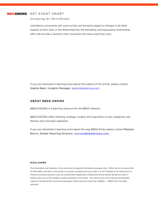 G E T E V E N T S M A R T
Introducing the #NeverNormal
	
consistency consumers will crave as they are forced to adapt to changes in all other
aspects of their lives. In the #NeverNormal, the familiarity and reassurance that brands
offer will provide a certainty that consumers will value more than ever.
If you are interested in learning more about the subject of this article, please contact
Sophie Best, Insights Manager, bests@bbdoknows.com
ABOUT BBDO KNOWS
BBDO KNOWS is a planning resource for the BBDO network.
BBDO KNOWS offers thinking, strategy, insights and inspiration on key categories, key
themes and consumer segments.
If you are interested in learning more about the way BBDO thinks please contact Melanie
Norris, Global Planning Director, norrism@bbdoknows.com.
DISCLAIMER
The information and materials in this article are for general information purposes only. Whilst we try to ensure that
all information and data in this article is accurate, complete and up to date, it is not intended to be relied upon to
influence business decisions, and you should seek independent professional advice before taking any steps in
reliance upon any of the insights or data contained in this article. This article must not be shared, downloaded,
copied or distributed for commercial purposes without the prior approval of BBDO. © BBDO 2017 All rights
reserved
 