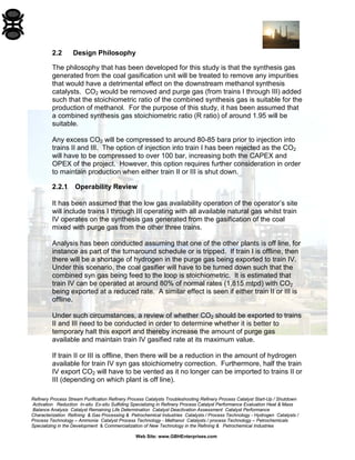 Refinery Process Stream Purification Refinery Process Catalysts Troubleshooting Refinery Process Catalyst Start-Up / Shutdown 
Activation Reduction In-situ Ex-situ Sulfiding Specializing in Refinery Process Catalyst Performance Evaluation Heat & Mass 
Balance Analysis Catalyst Remaining Life Determination Catalyst Deactivation Assessment Catalyst Performance 
Characterization Refining & Gas Processing & Petrochemical Industries Catalysts / Process Technology - Hydrogen Catalysts / 
Process Technology – Ammonia Catalyst Process Technology - Methanol Catalysts / process Technology – Petrochemicals 
Specializing in the Development & Commercialization of New Technology in the Refining & Petrochemical Industries 
Web Site: www.GBHEnterprises.com 
2.2 Design Philosophy 
The philosophy that has been developed for this study is that the synthesis gas generated from the coal gasification unit will be treated to remove any impurities that would have a detrimental effect on the downstream methanol synthesis catalysts. CO2 would be removed and purge gas (from trains I through III) added such that the stoichiometric ratio of the combined synthesis gas is suitable for the production of methanol. For the purpose of this study, it has been assumed that a combined synthesis gas stoichiometric ratio (R ratio) of around 1.95 will be suitable. 
Any excess CO2 will be compressed to around 80-85 bara prior to injection into trains II and III. The option of injection into train I has been rejected as the CO2 will have to be compressed to over 100 bar, increasing both the CAPEX and OPEX of the project. However, this option requires further consideration in order to maintain production when either train II or III is shut down. 
2.2.1 Operability Review 
It has been assumed that the low gas availability operation of the operator’s site will include trains I through III operating with all available natural gas whilst train IV operates on the synthesis gas generated from the gasification of the coal mixed with purge gas from the other three trains. 
Analysis has been conducted assuming that one of the other plants is off line, for instance as part of the turnaround schedule or is tripped. If train I is offline, then there will be a shortage of hydrogen in the purge gas being exported to train IV. Under this scenario, the coal gasifier will have to be turned down such that the combined syn gas being feed to the loop is stoichiometric. It is estimated that train IV can be operated at around 80% of normal rates (1,815 mtpd) with CO2 being exported at a reduced rate. A similar effect is seen if either train II or III is offline. 
Under such circumstances, a review of whether CO2 should be exported to trains II and III need to be conducted in order to determine whether it is better to temporary halt this export and thereby increase the amount of purge gas available and maintain train IV gasified rate at its maximum value. 
If train II or III is offline, then there will be a reduction in the amount of hydrogen available for train IV syn gas stoichiometry correction. Furthermore, half the train IV export CO2 will have to be vented as it no longer can be imported to trains II or III (depending on which plant is off line).  