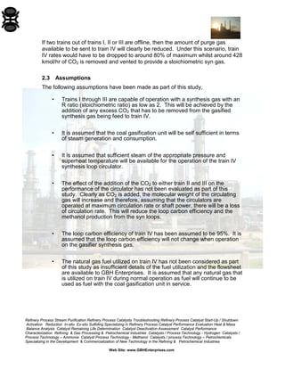 Refinery Process Stream Purification Refinery Process Catalysts Troubleshooting Refinery Process Catalyst Start-Up / Shutdown 
Activation Reduction In-situ Ex-situ Sulfiding Specializing in Refinery Process Catalyst Performance Evaluation Heat & Mass 
Balance Analysis Catalyst Remaining Life Determination Catalyst Deactivation Assessment Catalyst Performance 
Characterization Refining & Gas Processing & Petrochemical Industries Catalysts / Process Technology - Hydrogen Catalysts / 
Process Technology – Ammonia Catalyst Process Technology - Methanol Catalysts / process Technology – Petrochemicals 
Specializing in the Development & Commercialization of New Technology in the Refining & Petrochemical Industries 
Web Site: www.GBHEnterprises.com 
If two trains out of trains I, II or III are offline, then the amount of purge gas available to be sent to train IV will clearly be reduced. Under this scenario, train IV rates would have to be dropped to around 80% of maximum whilst around 428 kmol/hr of CO2 is removed and vented to provide a stoichiometric syn gas. 
2.3 Assumptions 
The following assumptions have been made as part of this study, 
• Trains I through III are capable of operation with a synthesis gas with an R ratio (stoichiometric ratio) as low as 2. This will be achieved by the addition of any excess CO2 that has to be removed from the gasified synthesis gas being feed to train IV. 
• It is assumed that the coal gasification unit will be self sufficient in terms of steam generation and consumption. 
• It is assumed that sufficient steam of the appropriate pressure and superheat temperature will be available for the operation of the train IV synthesis loop circulator. 
• The effect of the addition of the CO2 to either train II and III on the performance of the circulator has not been evaluated as part of this study. Clearly as CO2 is added, the molecular weight of the circulating gas will increase and therefore, assuming that the circulators are operated at maximum circulation rate or shaft power, there will be a loss of circulation rate. This will reduce the loop carbon efficiency and the methanol production from the syn loops. 
• The loop carbon efficiency of train IV has been assumed to be 95%. It is assumed that the loop carbon efficiency will not change when operation on the gasifier synthesis gas. 
• The natural gas fuel utilized on train IV has not been considered as part of this study as insufficient details of the fuel utilization and the flowsheet are available to GBH Enterprises. It is assumed that any natural gas that is utilized on train IV during normal operation as fuel will continue to be used as fuel with the coal gasification unit in service.  