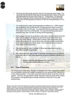 Refinery Process Stream Purification Refinery Process Catalysts Troubleshooting Refinery Process Catalyst Start-Up / Shutdown 
Activation Reduction In-situ Ex-situ Sulfiding Specializing in Refinery Process Catalyst Performance Evaluation Heat & Mass 
Balance Analysis Catalyst Remaining Life Determination Catalyst Deactivation Assessment Catalyst Performance 
Characterization Refining & Gas Processing & Petrochemical Industries Catalysts / Process Technology - Hydrogen Catalysts / 
Process Technology – Ammonia Catalyst Process Technology - Methanol Catalysts / process Technology – Petrochemicals 
Specializing in the Development & Commercialization of New Technology in the Refining & Petrochemical Industries 
Web Site: www.GBHEnterprises.com 
• No account of the purge gas from train IV syn loop has been made. It is assumed that the flow is small due to the stoichiometric nature of the syn gas generated by the front end of train IV. Furthermore, it is assumed that any purge gas will be used as fuel gas on train IV front end under either the normal operating conditions or with the coal gasification unit in service. 
• It is assumed that under normal operating conditions (i.e.: 100% natural gas availability) that 30,000 Nm³/hr of purge gas from trains II and III is exported to train IV front end. It is assumed that this purge gas is taken from trains II and III in a 50:50 split. It is assumed that no purge gas is exported from train I to train IV during normal operation. 
• The hydrogen recycle (to purification) rates have not been altered from the base case flowsheets developed as part of this study even when plant rates have been altered. Optimization of these rates will provide some additional purge gas for use as fuel on the reformer but the overall effect on the fuel requirements will be small. This is deemed to be a second order effect on the flowsheets. 
• The efficiencies for trains I through IV have been assumed to be 98.3, 98.3, 98.3 and 98% respectively. 
• The natural gas feed rate to train IV has been calculated from a methanol production rate of 2,400 mtpd assuming the above distillation efficiency as well as, 
o Methane slip from the reformer is 0.5 mol % dry, 
o The loop has a carbon efficiency of 95%. 
2.4 Train IV Flowsheet 
For the purpose of this study, the train IV flowsheet has been assumed to consist of a coal gasifier utilizing the oxygen available from the existing ASU, followed by a CO2 removal system. It has been assumed that this will be a wet CO2 removal system. The CO2 removal system will be required to remove some of the excess CO2 present in the gasified gas to enable correction of the train IV syn gas stoichiometry.  
