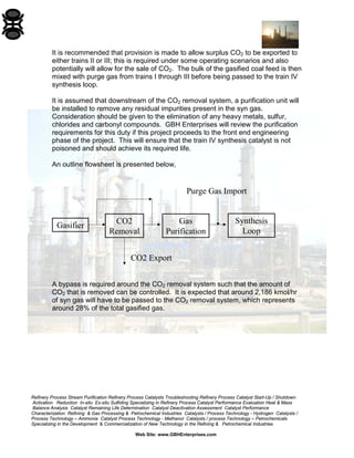 Refinery Process Stream Purification Refinery Process Catalysts Troubleshooting Refinery Process Catalyst Start-Up / Shutdown 
Activation Reduction In-situ Ex-situ Sulfiding Specializing in Refinery Process Catalyst Performance Evaluation Heat & Mass 
Balance Analysis Catalyst Remaining Life Determination Catalyst Deactivation Assessment Catalyst Performance 
Characterization Refining & Gas Processing & Petrochemical Industries Catalysts / Process Technology - Hydrogen Catalysts / 
Process Technology – Ammonia Catalyst Process Technology - Methanol Catalysts / process Technology – Petrochemicals 
Specializing in the Development & Commercialization of New Technology in the Refining & Petrochemical Industries 
Web Site: www.GBHEnterprises.com 
It is recommended that provision is made to allow surplus CO2 to be exported to either trains II or III; this is required under some operating scenarios and also potentially will allow for the sale of CO2. The bulk of the gasified coal feed is then mixed with purge gas from trains I through III before being passed to the train IV synthesis loop. 
It is assumed that downstream of the CO2 removal system, a purification unit will be installed to remove any residual impurities present in the syn gas. Consideration should be given to the elimination of any heavy metals, sulfur, chlorides and carbonyl compounds. GBH Enterprises will review the purification requirements for this duty if this project proceeds to the front end engineering phase of the project. This will ensure that the train IV synthesis catalyst is not poisoned and should achieve its required life. 
An outline flowsheet is presented below, 
GasifierCO2 RemovalGas PurificationSynthesis LoopCO2 ExportPurge Gas Import 
A bypass is required around the CO2 removal system such that the amount of CO2 that is removed can be controlled. It is expected that around 2,186 kmol/hr of syn gas will have to be passed to the CO2 removal system, which represents around 28% of the total gasified gas.  