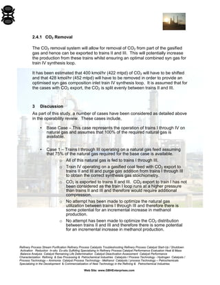 Refinery Process Stream Purification Refinery Process Catalysts Troubleshooting Refinery Process Catalyst Start-Up / Shutdown 
Activation Reduction In-situ Ex-situ Sulfiding Specializing in Refinery Process Catalyst Performance Evaluation Heat & Mass 
Balance Analysis Catalyst Remaining Life Determination Catalyst Deactivation Assessment Catalyst Performance 
Characterization Refining & Gas Processing & Petrochemical Industries Catalysts / Process Technology - Hydrogen Catalysts / 
Process Technology – Ammonia Catalyst Process Technology - Methanol Catalysts / process Technology – Petrochemicals 
Specializing in the Development & Commercialization of New Technology in the Refining & Petrochemical Industries 
Web Site: www.GBHEnterprises.com 
2.4.1 CO2 Removal 
The CO2 removal system will allow for removal of CO2 from part of the gasified gas and hence can be exported to trains II and III. This will potentially increase the production from these trains whilst ensuring an optimal combined syn gas for train IV synthesis loop. 
It has been estimated that 400 kmol/hr (422 mtpd) of CO2 will have to be shifted and that 428 kmol/hr (452 mtpd) will have to be removed in order to provide an optimised syn gas composition inlet train IV synthesis loop. It is assumed that for the cases with CO2 export, the CO2 is split evenly between trains II and III. 
3 Discussion 
As part of this study, a number of cases have been considered as detailed above in the operability review. These cases include, 
• Base Case – This case represents the operation of trains I through IV on natural gas and assumes that 100% of the required natural gas is available. 
• Case 1 – Trains I through III operating on a natural gas feed assuming that 75% of the natural gas required for the base case is available. 
o All of this natural gas is fed to trains I through III. 
o Train IV operating on a gasified coal feed with CO2 export to trains II and III and purge gas addition from trains I through III to obtain the correct synthesis gas stoichiometry. 
o CO2 is exported to trains II and III. CO2 export to train I has not been considered as the train I loop runs at a higher pressure than trains II and III and therefore would require additional compression. 
o No attempt has been made to optimize the natural gas utilization between trains I through III and therefore there is some potential for an incremental increase in methanol production. 
o No attempt has been made to optimize the CO2 distribution between trains II and III and therefore there is some potential for an incremental increase in methanol production.  