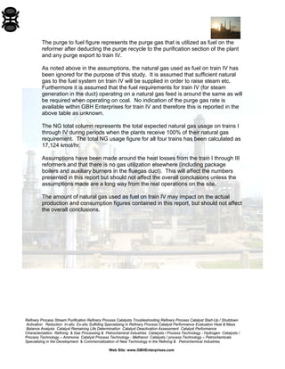 Refinery Process Stream Purification Refinery Process Catalysts Troubleshooting Refinery Process Catalyst Start-Up / Shutdown 
Activation Reduction In-situ Ex-situ Sulfiding Specializing in Refinery Process Catalyst Performance Evaluation Heat & Mass 
Balance Analysis Catalyst Remaining Life Determination Catalyst Deactivation Assessment Catalyst Performance 
Characterization Refining & Gas Processing & Petrochemical Industries Catalysts / Process Technology - Hydrogen Catalysts / 
Process Technology – Ammonia Catalyst Process Technology - Methanol Catalysts / process Technology – Petrochemicals 
Specializing in the Development & Commercialization of New Technology in the Refining & Petrochemical Industries 
Web Site: www.GBHEnterprises.com 
The purge to fuel figure represents the purge gas that is utilized as fuel on the reformer after deducting the purge recycle to the purification section of the plant and any purge export to train IV. 
As noted above in the assumptions, the natural gas used as fuel on train IV has been ignored for the purpose of this study. It is assumed that sufficient natural gas to the fuel system on train IV will be supplied in order to raise steam etc. Furthermore it is assumed that the fuel requirements for train IV (for steam generation in the duct) operating on a natural gas feed is around the same as will be required when operating on coal. No indication of the purge gas rate is available within GBH Enterprises for train IV and therefore this is reported in the above table as unknown. 
The NG total column represents the total expected natural gas usage on trains I through IV during periods when the plants receive 100% of their natural gas requirement. The total NG usage figure for all four trains has been calculated as 17,124 kmol/hr. 
Assumptions have been made around the heat losses from the train I through III reformers and that there is no gas utilization elsewhere (including package boilers and auxiliary burners in the fluegas duct). This will affect the numbers presented in this report but should not affect the overall conclusions unless the assumptions made are a long way from the real operations on the site. 
The amount of natural gas used as fuel on train IV may impact on the actual production and consumption figures contained in this report, but should not affect the overall conclusions.  