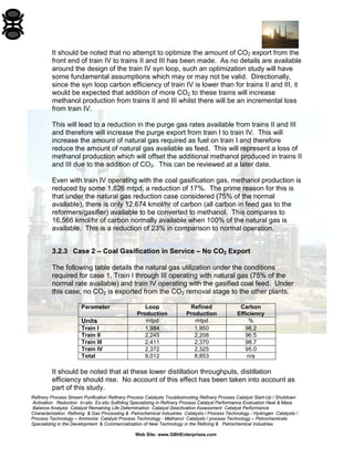 Refinery Process Stream Purification Refinery Process Catalysts Troubleshooting Refinery Process Catalyst Start-Up / Shutdown 
Activation Reduction In-situ Ex-situ Sulfiding Specializing in Refinery Process Catalyst Performance Evaluation Heat & Mass 
Balance Analysis Catalyst Remaining Life Determination Catalyst Deactivation Assessment Catalyst Performance 
Characterization Refining & Gas Processing & Petrochemical Industries Catalysts / Process Technology - Hydrogen Catalysts / 
Process Technology – Ammonia Catalyst Process Technology - Methanol Catalysts / process Technology – Petrochemicals 
Specializing in the Development & Commercialization of New Technology in the Refining & Petrochemical Industries 
Web Site: www.GBHEnterprises.com 
It should be noted that no attempt to optimize the amount of CO2 export from the front end of train IV to trains II and III has been made. As no details are available around the design of the train IV syn loop, such an optimization study will have some fundamental assumptions which may or may not be valid. Directionally, since the syn loop carbon efficiency of train IV is lower than for trains II and III, it would be expected that addition of more CO2 to these trains will increase methanol production from trains II and III whilst there will be an incremental loss from train IV. 
This will lead to a reduction in the purge gas rates available from trains II and III and therefore will increase the purge export from train I to train IV. This will increase the amount of natural gas required as fuel on train I and therefore reduce the amount of natural gas available as feed. This will represent a loss of methanol production which will offset the additional methanol produced in trains II and III due to the addition of CO2. This can be reviewed at a later date. 
Even with train IV operating with the coal gasification gas, methanol production is reduced by some 1,826 mtpd, a reduction of 17%. The prime reason for this is that under the natural gas reduction case considered (75% of the normal available), there is only 12,674 kmol/hr of carbon (all carbon in feed gas to the reformers/gasifier) available to be converted to methanol. This compares to 16,566 kmol/hr of carbon normally available when 100% of the natural gas is available. This is a reduction of 23% in comparison to normal operation. 
3.2.3 Case 2 – Coal Gasification in Service – No CO2 Export 
The following table details the natural gas utilization under the conditions required for case 1, Train I through III operating with natural gas (75% of the normal rate available) and train IV operating with the gasified coal feed. Under this case, no CO2 is exported from the CO2 removal stage to the other plants. 
Parameter 
Loop 
Production 
Refined 
Production 
Carbon 
Efficiency 
Units 
mtpd 
mtpd 
% 
Train I 
1,984 
1,950 
98.2 
Train II 
2,245 
2,208 
96.5 
Train III 
2,411 
2,370 
98.7 
Train IV 
2,372 
2,325 
95.0 
Total 
9,012 
8,853 
n/a 
It should be noted that at these lower distillation throughputs, distillation efficiency should rise. No account of this effect has been taken into account as part of this study.  