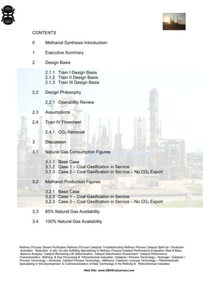 Refinery Process Stream Purification Refinery Process Catalysts Troubleshooting Refinery Process Catalyst Start-Up / Shutdown 
Activation Reduction In-situ Ex-situ Sulfiding Specializing in Refinery Process Catalyst Performance Evaluation Heat & Mass 
Balance Analysis Catalyst Remaining Life Determination Catalyst Deactivation Assessment Catalyst Performance 
Characterization Refining & Gas Processing & Petrochemical Industries Catalysts / Process Technology - Hydrogen Catalysts / 
Process Technology – Ammonia Catalyst Process Technology - Methanol Catalysts / process Technology – Petrochemicals 
Specializing in the Development & Commercialization of New Technology in the Refining & Petrochemical Industries 
Web Site: www.GBHEnterprises.com 
CONTENTS 
0 Methanol Synthesis Introduction: 
1 Executive Summary 
2 Design Basis 
2.1.1 Train I Design Basis 
2.1.2 Train II Design Basis 
2.1.3 Train III Design Basis 
2.2 Design Philosophy 
2.2.1 Operability Review 
2.3 Assumptions 
2.4 Train IV Flowsheet 
2.4.1 CO2 Removal 
3 Discussion 
3.1 Natural Gas Consumption Figures 
3.1.1 Base Case 
3.1.2 Case 1 – Coal Gasification in Service 
3.1.3 Case 2 – Coal Gasification in Service – No CO2 Export 
3.2 Methanol Production Figures 
3.2.1 Base Case 
3.2.2 Case 1 – Coal Gasification in Service 
3.2.3 Case 2 – Coal Gasification in Service – No CO2 Export 
3.3 85% Natural Gas Availability 
3.4 100% Natural Gas Availability  