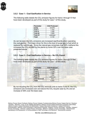Refinery Process Stream Purification Refinery Process Catalysts Troubleshooting Refinery Process Catalyst Start-Up / Shutdown 
Activation Reduction In-situ Ex-situ Sulfiding Specializing in Refinery Process Catalyst Performance Evaluation Heat & Mass 
Balance Analysis Catalyst Remaining Life Determination Catalyst Deactivation Assessment Catalyst Performance 
Characterization Refining & Gas Processing & Petrochemical Industries Catalysts / Process Technology - Hydrogen Catalysts / 
Process Technology – Ammonia Catalyst Process Technology - Methanol Catalysts / process Technology – Petrochemicals 
Specializing in the Development & Commercialization of New Technology in the Refining & Petrochemical Industries 
Web Site: www.GBHEnterprises.com 
3.5.2 Case 1 – Coal Gasification in Service 
The following table details the CO2 emission figures for trains I through IV that have been developed as part of this study for case 1 of this study, 
Parameter 
CO2 Produced 
Units 
kmol/hr 
Train I 
1,163 
Train II 
1,438 
Train III 
1,529 
Train IV 
unknown 
Total 
4,130 
As can be seen the CO2 emissions are increased significantly when operating the coal gasifier. The major driver for this is the loss of purge gas to fuel which is replaced by natural gas. Since the natural gas comprises over 93% methane this increases the CO2 emitted by the plants by some 32% over the base case presented above. 
3.5.3 Case 2 – Coal Gasification in Service – No CO2 Export 
The following table details the CO2 emission figures for trains I through IV that have been developed as part of this study for case 1 of this study, 
Parameter 
CO2 Produced 
Units 
kmol/hr 
Train I 
1,216 
Train II 
1,268 
Train III 
1,354 
Train IV 
unknown 
CO2 Removal 
414 
Total 
4,252 
By not recycling the CO2 from the CO2 removal units to trains II and III, the CO2 emissions are increased over and above the CO2 recycle case by 3% and an increase of 36% over the base case.  