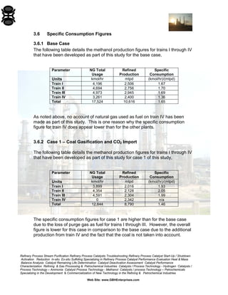 Refinery Process Stream Purification Refinery Process Catalysts Troubleshooting Refinery Process Catalyst Start-Up / Shutdown 
Activation Reduction In-situ Ex-situ Sulfiding Specializing in Refinery Process Catalyst Performance Evaluation Heat & Mass 
Balance Analysis Catalyst Remaining Life Determination Catalyst Deactivation Assessment Catalyst Performance 
Characterization Refining & Gas Processing & Petrochemical Industries Catalysts / Process Technology - Hydrogen Catalysts / 
Process Technology – Ammonia Catalyst Process Technology - Methanol Catalysts / process Technology – Petrochemicals 
Specializing in the Development & Commercialization of New Technology in the Refining & Petrochemical Industries 
Web Site: www.GBHEnterprises.com 
3.6 Specific Consumption Figures 
3.6.1 Base Case 
The following table details the methanol production figures for trains I through IV that have been developed as part of this study for the base case, 
Parameter 
NG Total 
Usage 
Refined 
Production 
Specific 
Consumption 
Units 
kmol/hr 
mtpd 
(kmol/hr)/(mtpd) 
Train I 
4,196 
2,506 
1.67 
Train II 
4,694 
2,756 
1.70 
Train III 
4,973 
2,945 
1.69 
Train IV 
3,261 
2,400 
1.36 
Total 
17,524 
10,616 
1.65 
As noted above, no account of natural gas used as fuel on train IV has been made as part of this study. This is one reason why the specific consumption figure for train IV does appear lower than for the other plants. 
3.6.2 Case 1 – Coal Gasification and CO2 Import 
The following table details the methanol production figures for trains I through IV that have been developed as part of this study for case 1 of this study, 
Parameter 
NG Total 
Usage 
Refined 
Production 
Specific 
Consumption 
Units 
kmol/hr 
mtpd 
(kmol/hr)/(mtpd) 
Train I 
3,899 
2,016 
1.93 
Train II 
4,354 
2,128 
2.05 
Train III 
4,591 
2,304 
1.99 
Train IV 
0 
2,342 
n/a 
Total 
12,844 
8,790 
1.46 
The specific consumption figures for case 1 are higher than for the base case due to the loss of purge gas as fuel for trains I through III. However, the overall figure is lower for this case in comparison to the base case due to the additional production from train IV and the fact that the coal is not taken into account.  