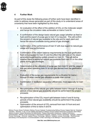 Refinery Process Stream Purification Refinery Process Catalysts Troubleshooting Refinery Process Catalyst Start-Up / Shutdown 
Activation Reduction In-situ Ex-situ Sulfiding Specializing in Refinery Process Catalyst Performance Evaluation Heat & Mass 
Balance Analysis Catalyst Remaining Life Determination Catalyst Deactivation Assessment Catalyst Performance 
Characterization Refining & Gas Processing & Petrochemical Industries Catalysts / Process Technology - Hydrogen Catalysts / 
Process Technology – Ammonia Catalyst Process Technology - Methanol Catalysts / process Technology – Petrochemicals 
Specializing in the Development & Commercialization of New Technology in the Refining & Petrochemical Industries 
Web Site: www.GBHEnterprises.com 
4 Further Work 
As part of this study the following areas of further work have been identified in order to address issues generated as part of this study or to understand areas of uncertainty that have been highlighted by this study. 
• An evaluation of the effect of the addition of CO2 on the molecular weight and hence the circulation rates achievable on trains II and III. 
• A confirmation of the design basis natural gas usage (whether as feed or fuel) and the export of purge gas to train IV is required. This will confirm the amount of natural gas available to the site and for each plant and hence the amount available during period of gas shortage. 
• Confirmation of the performance of train IV with due regard to natural gas usage and loop performance 
• Confirmation of the steam balance requirements for the coal gasification front end proposed for train IV and the effect this will have on the steam generation/superheating system present on train IV. This will define whether there is additional natural gas available from train IV on the other plants during gas shortages. 
• Determination of the utilization of purge gas from train IV and the usage of this gas when operating train IV on syn gas derived from the gasification of coal. 
• Evaluation of the purge gas requirements for purification for trains I through III when natural gas utilization is lower than normal. 
• Confirmation of distillation separation efficiencies, most especially for train IV. 
• Re-optimization of the natural gas splits between trains I through III during periods of low natural gas availability should be performed if the project proceeds. 
• Re-optimization of the CO2 import split between trains II and III during periods of low natural gas availability should be performed if the project proceeds. 
• Optimization of the amount of CO2 removal from train IV front end and optimisation of this to trains II and III.  