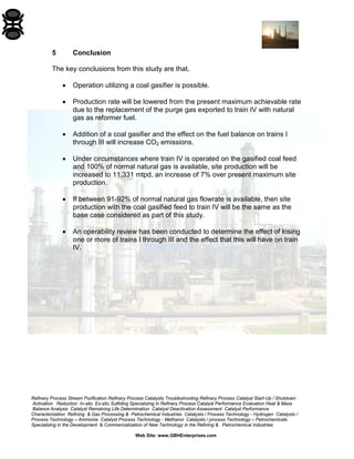 Refinery Process Stream Purification Refinery Process Catalysts Troubleshooting Refinery Process Catalyst Start-Up / Shutdown 
Activation Reduction In-situ Ex-situ Sulfiding Specializing in Refinery Process Catalyst Performance Evaluation Heat & Mass 
Balance Analysis Catalyst Remaining Life Determination Catalyst Deactivation Assessment Catalyst Performance 
Characterization Refining & Gas Processing & Petrochemical Industries Catalysts / Process Technology - Hydrogen Catalysts / 
Process Technology – Ammonia Catalyst Process Technology - Methanol Catalysts / process Technology – Petrochemicals 
Specializing in the Development & Commercialization of New Technology in the Refining & Petrochemical Industries 
Web Site: www.GBHEnterprises.com 
5 Conclusion 
The key conclusions from this study are that, 
• Operation utilizing a coal gasifier is possible. 
• Production rate will be lowered from the present maximum achievable rate due to the replacement of the purge gas exported to train IV with natural gas as reformer fuel. 
• Addition of a coal gasifier and the effect on the fuel balance on trains I through III will increase CO2 emissions. 
• Under circumstances where train IV is operated on the gasified coal feed and 100% of normal natural gas is available, site production will be increased to 11,331 mtpd, an increase of 7% over present maximum site production. 
• If between 91-92% of normal natural gas flowrate is available, then site production with the coal gasified feed to train IV will be the same as the base case considered as part of this study. 
• An operability review has been conducted to determine the effect of losing one or more of trains I through III and the effect that this will have on train IV.  