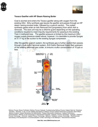 Refinery Process Stream Purification Refinery Process Catalysts Troubleshooting Refinery Process Catalyst Start-Up / Shutdown 
Activation Reduction In-situ Ex-situ Sulfiding Specializing in Refinery Process Catalyst Performance Evaluation Heat & Mass 
Balance Analysis Catalyst Remaining Life Determination Catalyst Deactivation Assessment Catalyst Performance 
Characterization Refining & Gas Processing & Petrochemical Industries Catalysts / Process Technology - Hydrogen Catalysts / 
Process Technology – Ammonia Catalyst Process Technology - Methanol Catalysts / process Technology – Petrochemicals 
Specializing in the Development & Commercialization of New Technology in the Refining & Petrochemical Industries 
Web Site: www.GBHEnterprises.com 
Texaco Gasifier with HP Steam Raising Boiler 
Coal is slurried and enters the Texaco gasifier along with oxygen from the existing ASU. Dirty synthesis gas leaves the gasifier and passes through an HP steam raising process boiler, followed by a quench section. The cooled synthesis gases enter an Ash Removal Unit (proprietary) from which Ash is removed. The next unit may be a chlorine guard depending on the operating conditions required to meet impurity requirements for passing to the existing Train 4 methanol loop. The gasifier pressure is limited by the maximum ASU oxygen supply pressure stated above, however, it is desirable to provide Syngas at 31.77 bg at the suction to the existing Syngas compressor. 
After the gasifier quench system, the synthesis gas is further cooled then passes through a bulk sulfur removal system, ZnO Sulfur Removal Guard Bed upstream of the existing reformed gas cooler, to ensure a sulfur concentration of 10 ppb or less.  