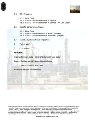 Refinery Process Stream Purification Refinery Process Catalysts Troubleshooting Refinery Process Catalyst Start-Up / Shutdown 
Activation Reduction In-situ Ex-situ Sulfiding Specializing in Refinery Process Catalyst Performance Evaluation Heat & Mass 
Balance Analysis Catalyst Remaining Life Determination Catalyst Deactivation Assessment Catalyst Performance 
Characterization Refining & Gas Processing & Petrochemical Industries Catalysts / Process Technology - Hydrogen Catalysts / 
Process Technology – Ammonia Catalyst Process Technology - Methanol Catalysts / process Technology – Petrochemicals 
Specializing in the Development & Commercialization of New Technology in the Refining & Petrochemical Industries 
Web Site: www.GBHEnterprises.com 
3.5 CO2 Emissions 
3.5.1 Base Case 
3.5.2 Case 1 – Coal Gasification in Service 
3.5.3 Case 2 – Coal Gasification in Service – No CO2 Export 
3.6 Specific Consumption Figures 
3.6.1 Base Case 
3.6.2 Case 1 – Coal Gasification and CO2 Import 
3.6.3 Case 2 – Coal Gasification and No CO2 Import 
3.7 Train IV Synthesis Gas Composition 
4 Further Work 
5 Conclusion 
APPENDIX 
Important Stream Data – Material Balance Stream Data 
Texaco Gasifier with HP Steam Raising Boiler 
CHARACTERISTICS OF COAL 
Material Balance Considerations  