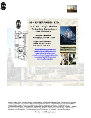 Refinery Process Stream Purification Refinery Process Catalysts Troubleshooting Refinery Process Catalyst Start-Up / Shutdown 
Activation Reduction In-situ Ex-situ Sulfiding Specializing in Refinery Process Catalyst Performance Evaluation Heat & Mass 
Balance Analysis Catalyst Remaining Life Determination Catalyst Deactivation Assessment Catalyst Performance 
Characterization Refining & Gas Processing & Petrochemical Industries Catalysts / Process Technology - Hydrogen Catalysts / 
Process Technology – Ammonia Catalyst Process Technology - Methanol Catalysts / process Technology – Petrochemicals 
Specializing in the Development & Commercialization of New Technology in the Refining & Petrochemical Industries 
Web Site: www.GBHEnterprises.com 
