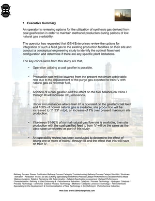 Refinery Process Stream Purification Refinery Process Catalysts Troubleshooting Refinery Process Catalyst Start-Up / Shutdown 
Activation Reduction In-situ Ex-situ Sulfiding Specializing in Refinery Process Catalyst Performance Evaluation Heat & Mass 
Balance Analysis Catalyst Remaining Life Determination Catalyst Deactivation Assessment Catalyst Performance 
Characterization Refining & Gas Processing & Petrochemical Industries Catalysts / Process Technology - Hydrogen Catalysts / 
Process Technology – Ammonia Catalyst Process Technology - Methanol Catalysts / process Technology – Petrochemicals 
Specializing in the Development & Commercialization of New Technology in the Refining & Petrochemical Industries 
Web Site: www.GBHEnterprises.com 
1. Executive Summary 
An operator is reviewing options for the utilization of synthesis gas derived from coal gasification in order to maintain methanol production during periods of low natural gas availability. 
The operator has requested that GBH Enterprises review the options for integration of such a feed gas to the existing production facilities on their site and conduct a conceptual engineering study to identify the optimal flowsheet configuration and determine if there are any specific plant limitations. 
The key conclusions from this study are that, 
• Operation utilizing a coal gasifier is possible. 
• Production rate will be lowered from the present maximum achievable rate due to the replacement of the purge gas exported to train IV with natural gas as reformer fuel. 
• Addition of a coal gasifier and the effect on the fuel balance on trains I through III will increase CO2 emissions. 
• Under circumstances where train IV is operated on the gasified coal feed and 100% of normal natural gas is available, site production will be increased to 11,331 mtpd, an increase of 7% over present maximum site production. 
• If between 91-92% of normal natural gas flowrate is available, then site production with the coal gasified feed to train IV will be the same as the base case considered as part of this study. 
• An operability review has been conducted to determine the effect of losing one or more of trains I through III and the effect that this will have on train IV.  