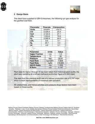 Refinery Process Stream Purification Refinery Process Catalysts Troubleshooting Refinery Process Catalyst Start-Up / Shutdown 
Activation Reduction In-situ Ex-situ Sulfiding Specializing in Refinery Process Catalyst Performance Evaluation Heat & Mass 
Balance Analysis Catalyst Remaining Life Determination Catalyst Deactivation Assessment Catalyst Performance 
Characterization Refining & Gas Processing & Petrochemical Industries Catalysts / Process Technology - Hydrogen Catalysts / 
Process Technology – Ammonia Catalyst Process Technology - Methanol Catalysts / process Technology – Petrochemicals 
Specializing in the Development & Commercialization of New Technology in the Refining & Petrochemical Industries 
Web Site: www.GBHEnterprises.com 
2. Design Basis 
The client have supplied to GBH Enterprises, the following syn gas analysis for the gasified coal feed, 
Parameter 
Flowrate 
Composition 
Units 
kmol/hr 
mol % 
CO 
2,028.4 
25.9 
H2O 
2,124.9 
27.1 
CO2 
1,553.6 
19.8 
H2 
2,080.9 
26.6 
CH4 
8.6 
0.1 
N2 
26.7 
0.3 
Ar 
4.8 
0.1 
Parameter 
Units 
Value 
Vapor Fraction 
n/a 
1.0 
Temperature 
°C 
30 
Pressure 
Bar 
32.81 
Feed Rate 
kgmol/hr 
7,828 
Feed Rate 
kg/hr 
119,965 
H2/CO Ratio 
n/a 
1.026 
R Ratio 
n/a 
0.147 
Plant data for trains I through III has been taken from historical plant audits; the plant was operating at a refined methanol production figure of 2,322 mtpd. 
The data from the previous audit was at a refined production rate of 2,747 mtpd which is more representative of maximum rate operation. 
All catalyst lives, and hence activities and pressure drops factors have been based on these audits.  