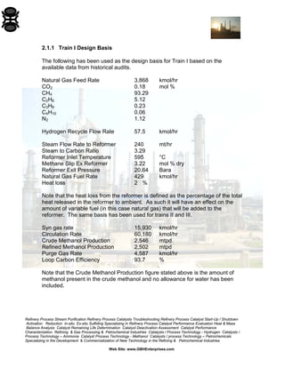 Refinery Process Stream Purification Refinery Process Catalysts Troubleshooting Refinery Process Catalyst Start-Up / Shutdown 
Activation Reduction In-situ Ex-situ Sulfiding Specializing in Refinery Process Catalyst Performance Evaluation Heat & Mass 
Balance Analysis Catalyst Remaining Life Determination Catalyst Deactivation Assessment Catalyst Performance 
Characterization Refining & Gas Processing & Petrochemical Industries Catalysts / Process Technology - Hydrogen Catalysts / 
Process Technology – Ammonia Catalyst Process Technology - Methanol Catalysts / process Technology – Petrochemicals 
Specializing in the Development & Commercialization of New Technology in the Refining & Petrochemical Industries 
Web Site: www.GBHEnterprises.com 
2.1.1 Train I Design Basis 
The following has been used as the design basis for Train I based on the available data from historical audits. 
Natural Gas Feed Rate 3,868 kmol/hr 
CO2 0.18 mol % 
CH4 93.29 
C2H6 5.12 
C3H8 0.23 
C4H10 0.06 
N2 1.12 
Hydrogen Recycle Flow Rate 57.5 kmol/hr 
Steam Flow Rate to Reformer 240 mt/hr 
Steam to Carbon Ratio 3.29 
Reformer Inlet Temperature 595 °C 
Methane Slip Ex Reformer 3.22 mol % dry 
Reformer Exit Pressure 20.64 Bara 
Natural Gas Fuel Rate 429 kmol/hr 
Heat loss 2 % 
Note that the heat loss from the reformer is defined as the percentage of the total heat released in the reformer to ambient. As such it will have an effect on the amount of variable fuel (in this case natural gas) that will be added to the reformer. The same basis has been used for trains II and III. 
Syn gas rate 15,930 kmol/hr 
Circulation Rate 60,180 kmol/hr 
Crude Methanol Production 2,546 mtpd 
Refined Methanol Production 2,502 mtpd 
Purge Gas Rate 4,587 kmol/hr 
Loop Carbon Efficiency 93.7 % 
Note that the Crude Methanol Production figure stated above is the amount of methanol present in the crude methanol and no allowance for water has been included.  